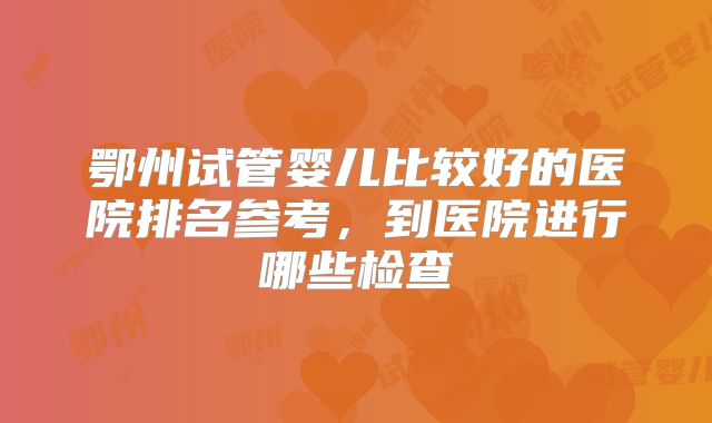 鄂州试管婴儿比较好的医院排名参考，到医院进行哪些检查