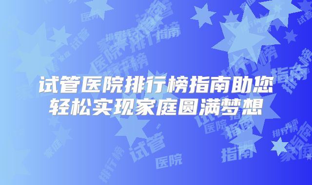 试管医院排行榜指南助您轻松实现家庭圆满梦想