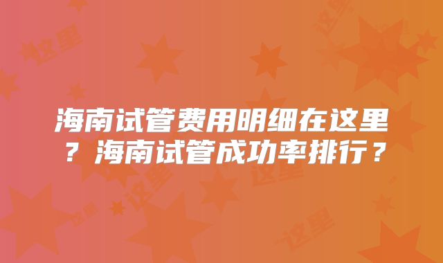 海南试管费用明细在这里？海南试管成功率排行？