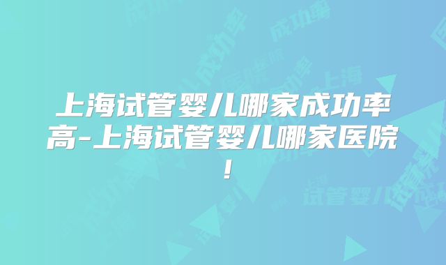 上海试管婴儿哪家成功率高-上海试管婴儿哪家医院！