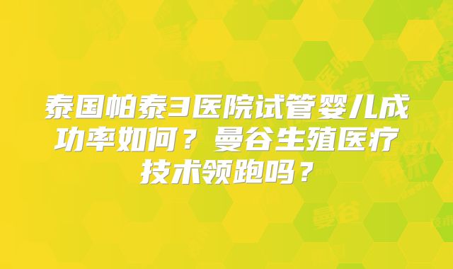 泰国帕泰3医院试管婴儿成功率如何？曼谷生殖医疗技术领跑吗？