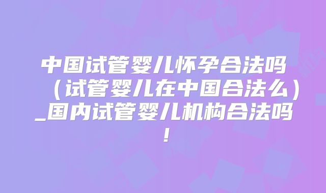 中国试管婴儿怀孕合法吗（试管婴儿在中国合法么）_国内试管婴儿机构合法吗！