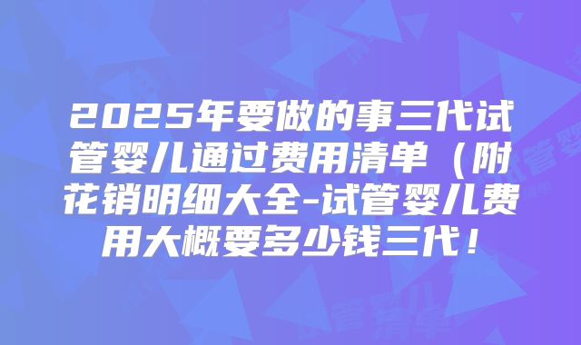 2025年要做的事三代试管婴儿通过费用清单（附花销明细大全-试管婴儿费用大概要多少钱三代！