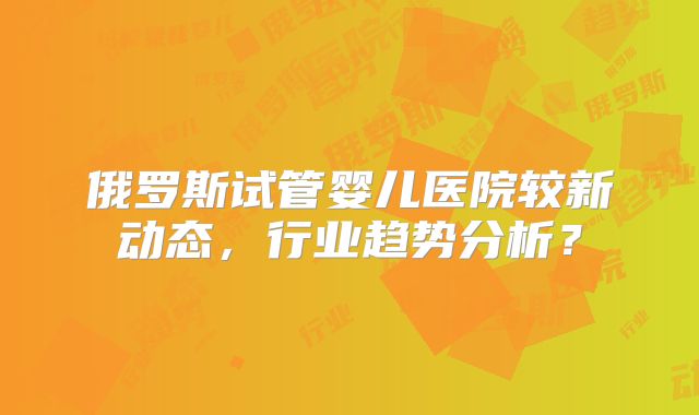 俄罗斯试管婴儿医院较新动态，行业趋势分析？