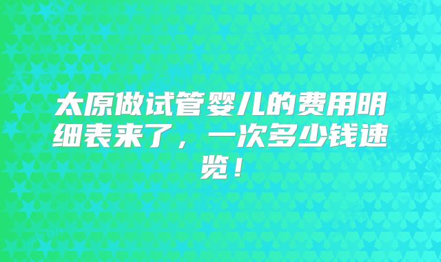太原做试管婴儿的费用明细表来了,一次多少钱速览!