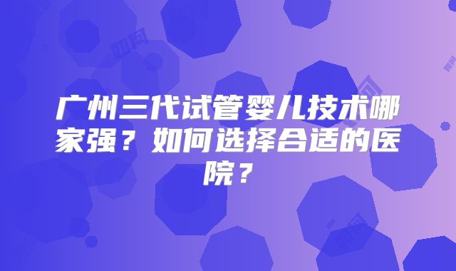 广州三代试管婴儿技术哪家强?如何选择合适的医院?