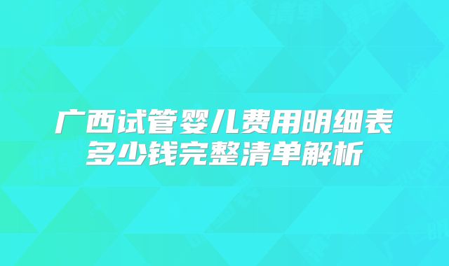 广西试管婴儿费用明细表多少钱完整清单解析