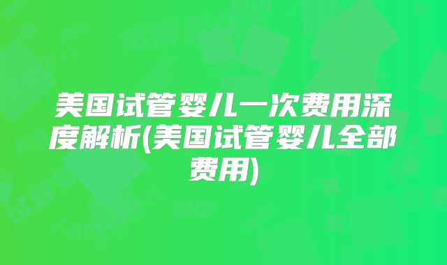 美国试管婴儿一次费用深度解析(美国试管婴儿全部费用)