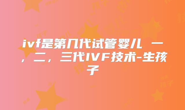 ivf是第几代试管婴儿 一，二，三代IVF技术-生孩子