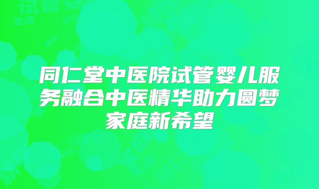 同仁堂中医院试管婴儿服务融合中医精华助力圆梦家庭新希望