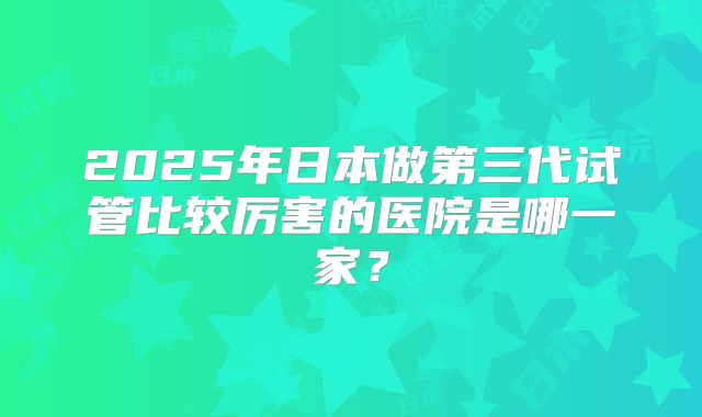 2025年日本做第三代试管比较厉害的医院是哪一家？