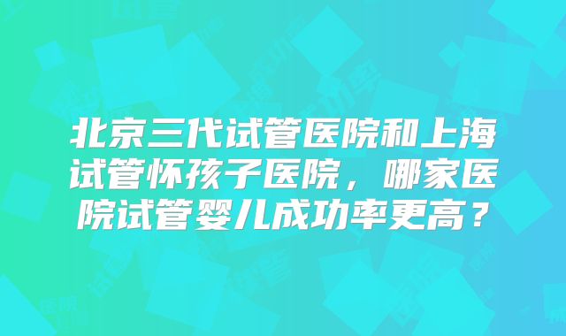 北京三代试管医院和上海试管怀孩子医院，哪家医院试管婴儿成功率更高？