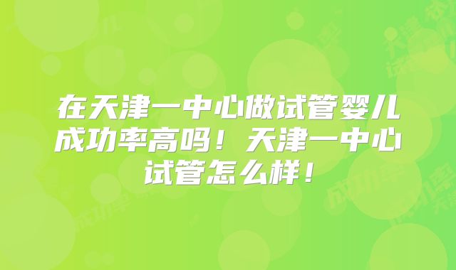 在天津一中心做试管婴儿成功率高吗！天津一中心试管怎么样！