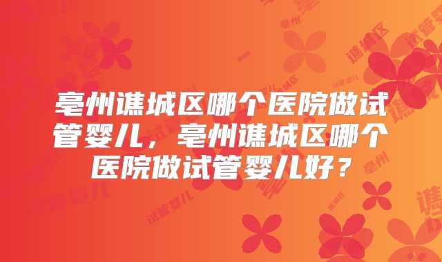 亳州谯城区哪个医院做试管婴儿,亳州谯城区哪个医院做试管婴儿好?