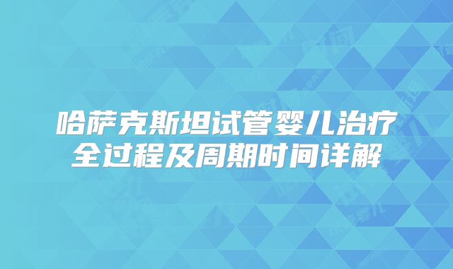 哈萨克斯坦试管婴儿治疗全过程及周期时间详解