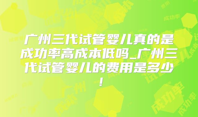 广州三代试管婴儿真的是成功率高成本低吗_广州三代试管婴儿的费用是多少！