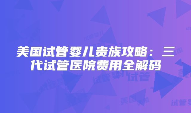 美国试管婴儿贵族攻略：三代试管医院费用全解码
