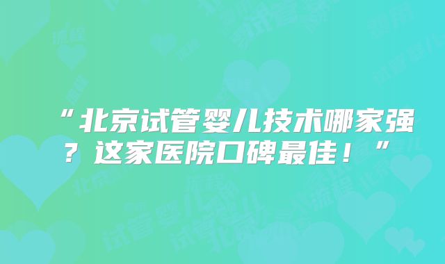 “北京试管婴儿技术哪家强？这家医院口碑最佳！”