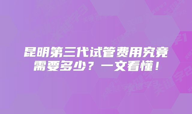 昆明第三代试管费用究竟需要多少？一文看懂！