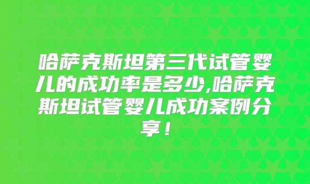 哈萨克斯坦第三代试管婴儿的成功率是多少,哈萨克斯坦试管婴儿成功案例分享！