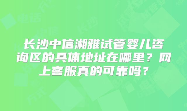 长沙中信湘雅试管婴儿咨询区的具体地址在哪里?网上客服真的可靠吗?