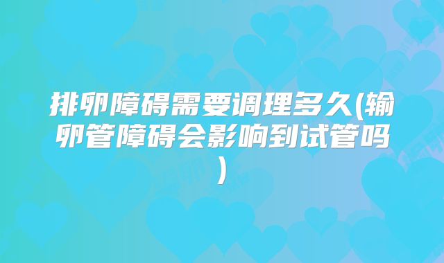 排卵障碍需要调理多久(输卵管障碍会影响到试管吗)