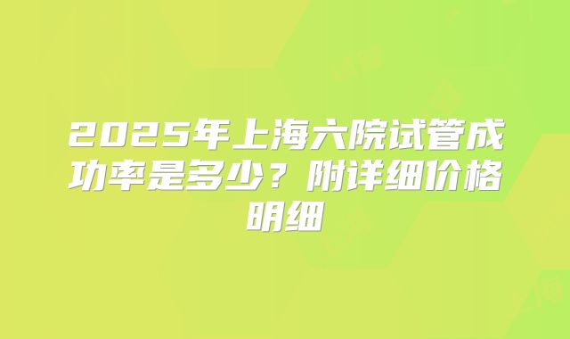 2025年上海六院试管成功率是多少？附详细价格明细
