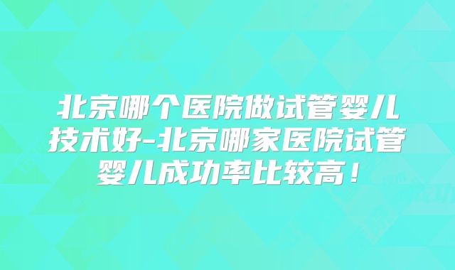 北京哪个医院做试管婴儿技术好-北京哪家医院试管婴儿成功率比较高！