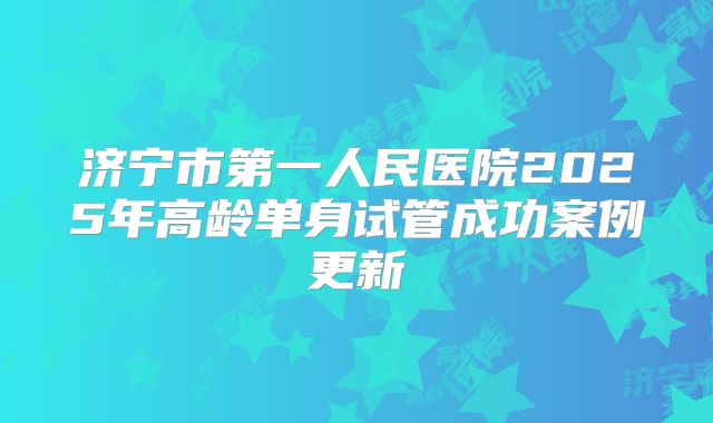 济宁市第一人民医院2025年高龄单身试管成功案例更新