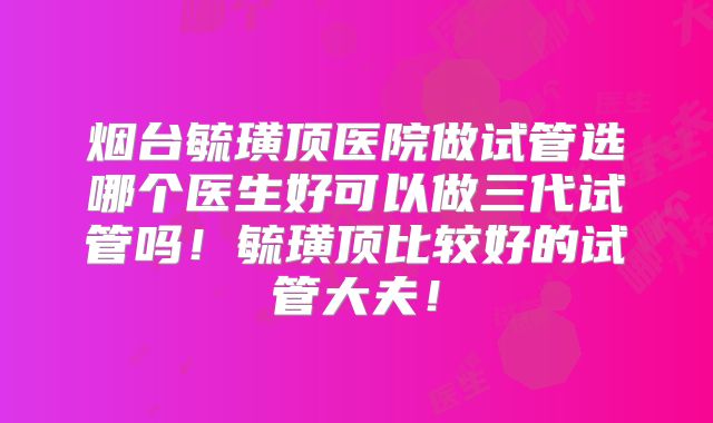 烟台毓璜顶医院做试管选哪个医生好可以做三代试管吗!毓璜顶比较好的试管大夫!