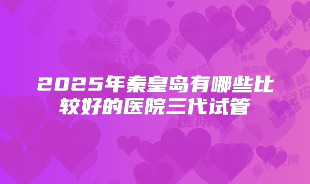 2025年秦皇岛有哪些比较好的医院三代试管