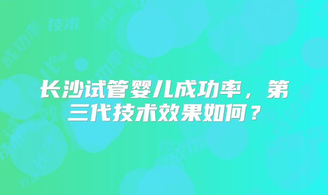 长沙试管婴儿成功率，第三代技术效果如何？