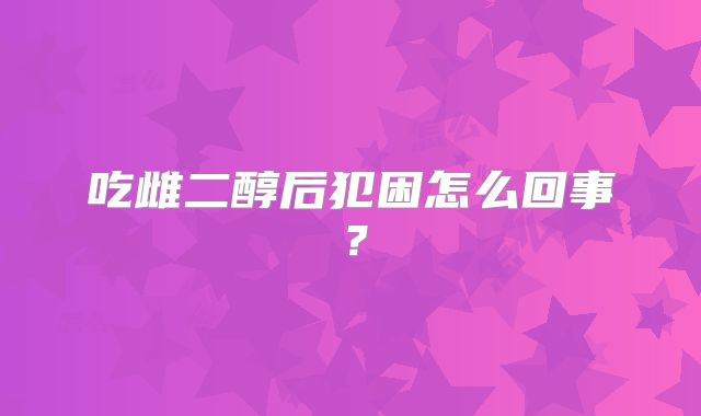 吃雌二醇后犯困怎么回事?
