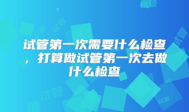 试管第一次需要什么检查，打算做试管第一次去做什么检查