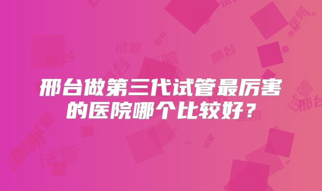 邢台做第三代试管最厉害的医院哪个比较好？