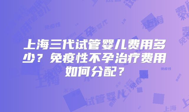 上海三代试管婴儿费用多少？免疫性不孕治疗费用如何分配？