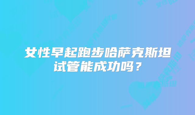 女性早起跑步哈萨克斯坦试管能成功吗？
