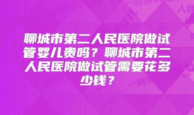 聊城市第二人民医院做试管婴儿贵吗？聊城市第二人民医院做试管需要花多少钱？