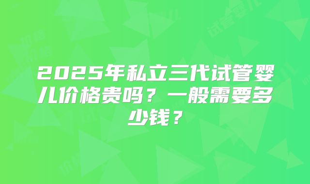 2025年私立三代试管婴儿价格贵吗？一般需要多少钱？