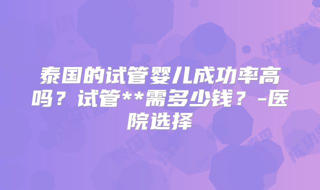 泰国的试管婴儿成功率高吗？试管**需多少钱？-医院选择