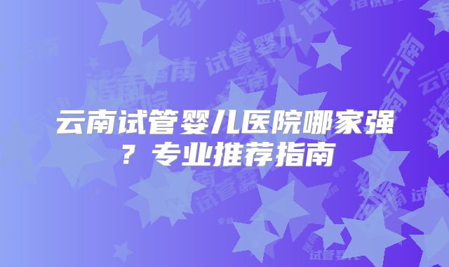 云南试管婴儿医院哪家强？专业推荐指南