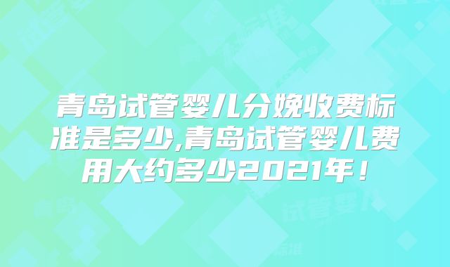 青岛试管婴儿分娩收费标准是多少,青岛试管婴儿费用大约多少2021年!