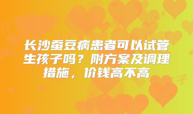 长沙蚕豆病患者可以试管生孩子吗？附方案及调理措施，价钱高不高