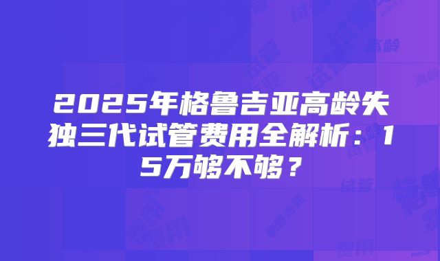 2025年格鲁吉亚高龄失独三代试管费用全解析：15万够不够？