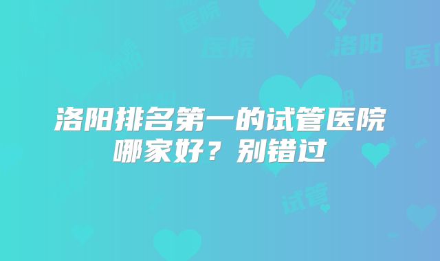 洛阳排名第一的试管医院哪家好？别错过