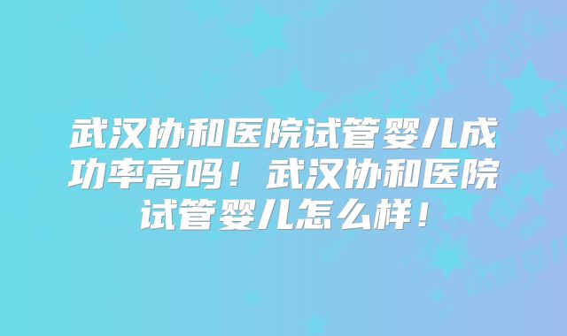 武汉协和医院试管婴儿成功率高吗！武汉协和医院试管婴儿怎么样！