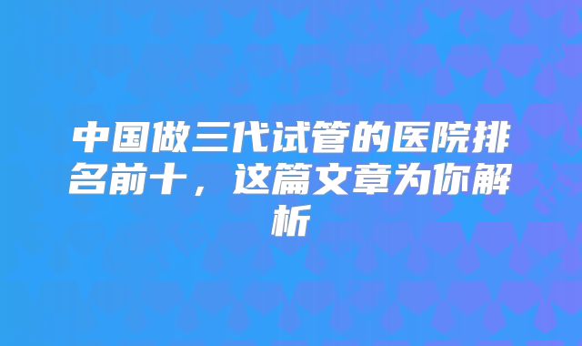 中国做三代试管的医院排名前十,这篇文章为你解析
