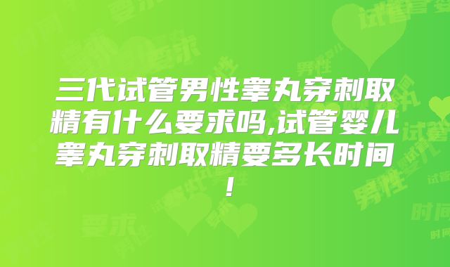 三代试管男性睾丸穿刺取精有什么要求吗,试管婴儿睾丸穿刺取精要多长时间！