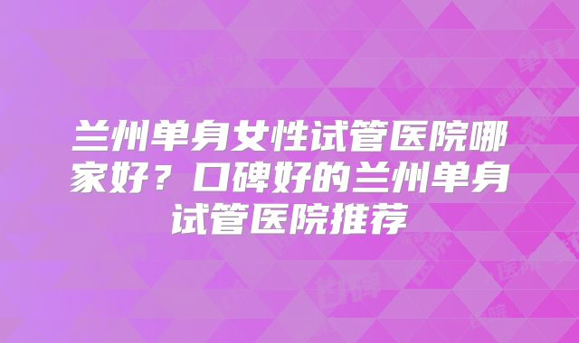 兰州单身女性试管医院哪家好?口碑好的兰州单身试管医院推荐