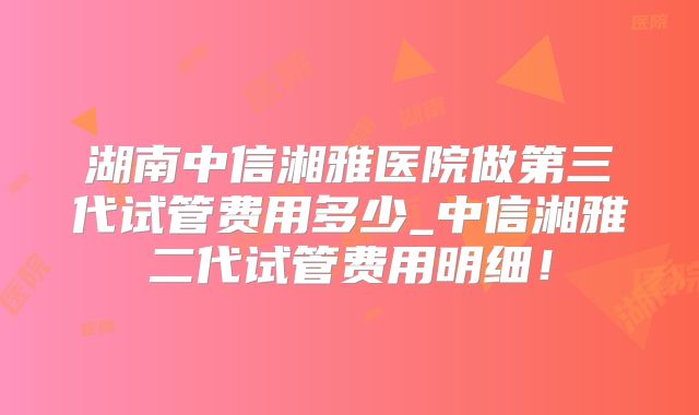 湖南中信湘雅医院做第三代试管费用多少_中信湘雅二代试管费用明细!
